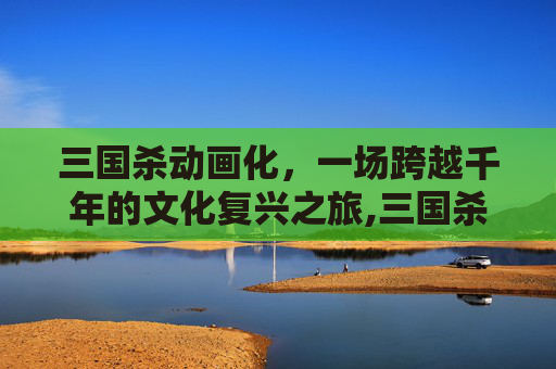 三国杀动画化，一场跨越千年的文化复兴之旅,三国杀出动画