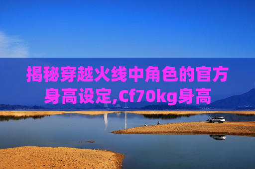 揭秘穿越火线中角色的官方身高设定,Cf70kg身高