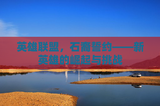 英雄联盟，石裔誓约——新英雄的崛起与挑战