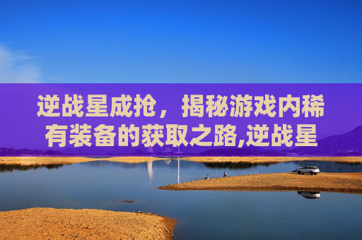 逆战星成抢，揭秘游戏内稀有装备的获取之路,逆战星星兑换列表2019
