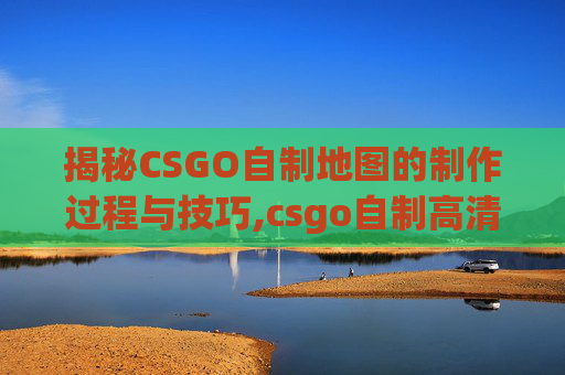 揭秘CSGO自制地图的制作过程与技巧,csgo自制高清版下载