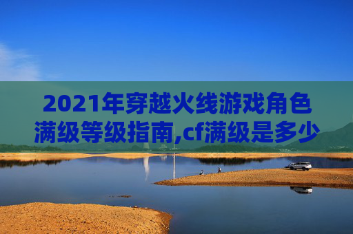2021年穿越火线游戏角色满级等级指南,cf满级是多少级