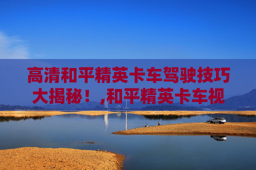 高清和平精英卡车驾驶技巧大揭秘！,和平精英卡车视频高清下载