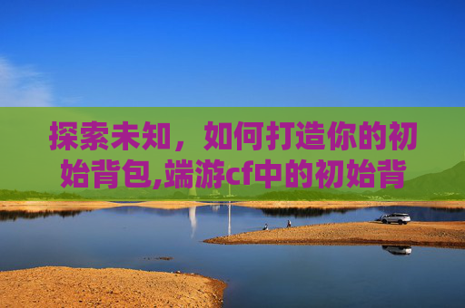 探索未知，如何打造你的初始背包,端游cf中的初始背包