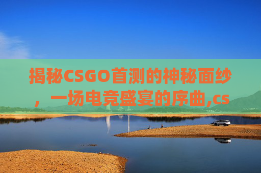 揭秘CSGO首测的神秘面纱，一场电竞盛宴的序曲,csgo什么时候上线