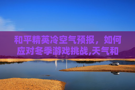 和平精英冷空气预报，如何应对冬季游戏挑战,天气和平精英