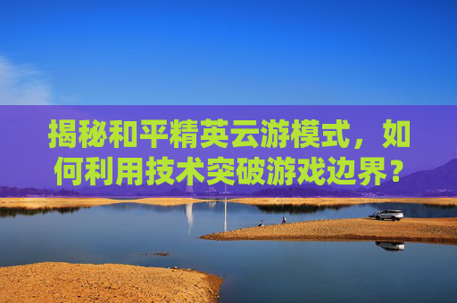 揭秘和平精英云游模式，如何利用技术突破游戏边界？,和平精英云游游戏