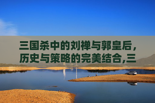 三国杀中的刘禅与郭皇后，历史与策略的完美结合,三国杀刘禅和郭皇后谁强