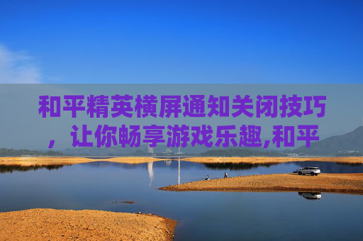 和平精英横屏通知关闭技巧，让你畅享游戏乐趣,和平精英横屏通知关闭了