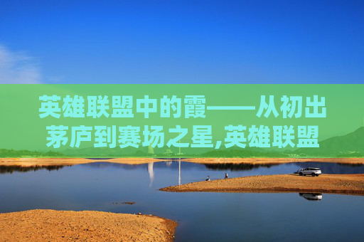 英雄联盟中的霞——从初出茅庐到赛场之星,英雄联盟霞的背景故事