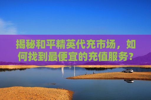 揭秘和平精英代充市场，如何找到最便宜的充值服务？,和平精英代充是什么意思