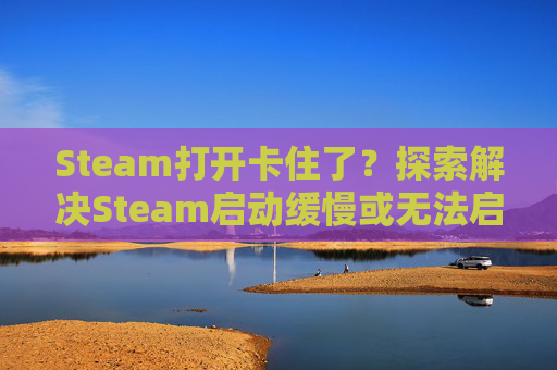 Steam打开卡住了？探索解决Steam启动缓慢或无法启动的问题,steam一打开就卡住
