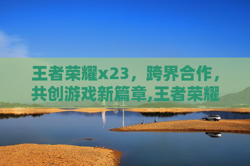 王者荣耀x23，跨界合作，共创游戏新篇章,王者荣耀体验服