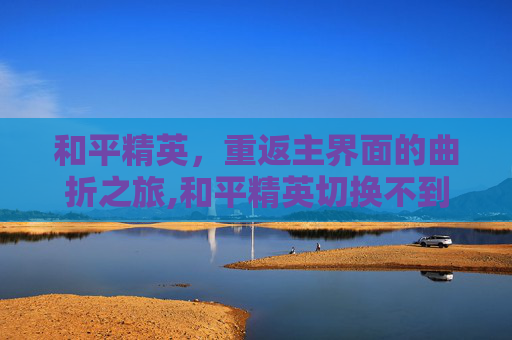 和平精英，重返主界面的曲折之旅,和平精英切换不到桌面