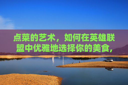 点菜的艺术，如何在英雄联盟中优雅地选择你的美食,先点菜吧是什么意思