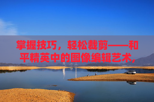 掌握技巧，轻松裁剪——和平精英中的图像编辑艺术,和平精英怎么裁剪视频
