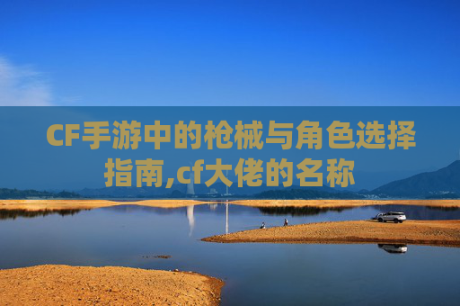 CF手游中的枪械与角色选择指南,cf大佬的名称