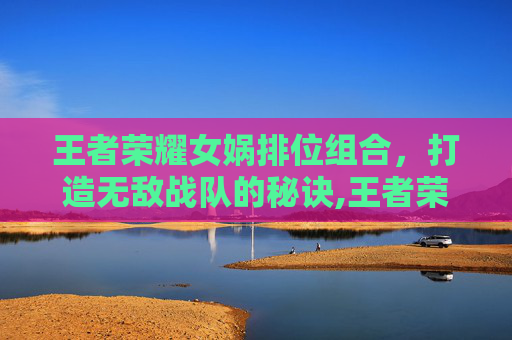 王者荣耀女娲排位组合，打造无敌战队的秘诀,王者荣耀女娲排位组合叫什么