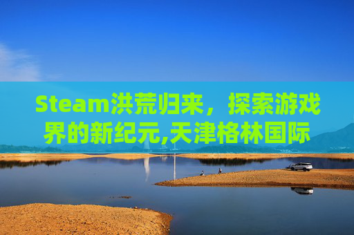 Steam洪荒归来，探索游戏界的新纪元,天津格林国际幼儿园学费