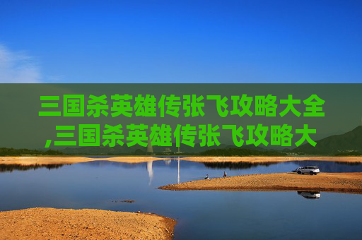 三国杀英雄传张飞攻略大全,三国杀英雄传张飞攻略大全图解
