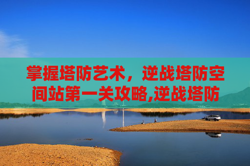 掌握塔防艺术，逆战塔防空间站第一关攻略,逆战塔防空间站第一关在哪