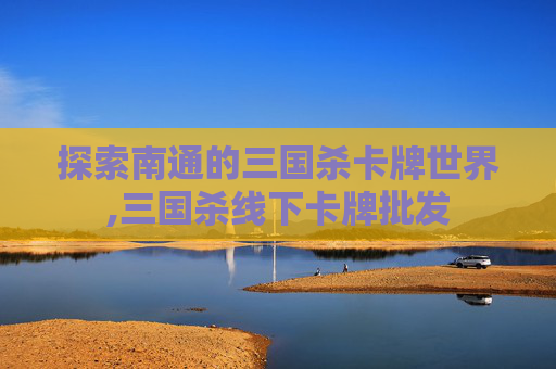 探索南通的三国杀卡牌世界,三国杀线下卡牌批发
