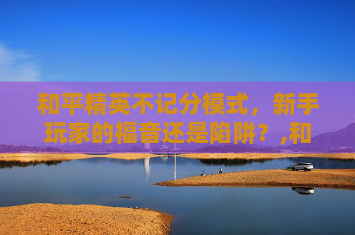 和平精英不记分模式，新手玩家的福音还是陷阱？,和平精英不计分的模式