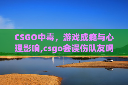CSGO中毒，游戏成瘾与心理影响,csgo会误伤队友吗