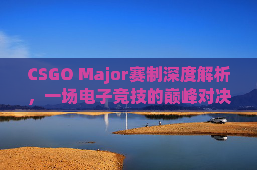 CSGO Major赛制深度解析，一场电子竞技的巅峰对决,csgo赛制和无畏契约哪个好