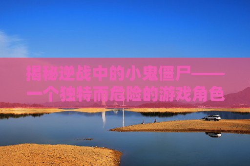 揭秘逆战中的小鬼僵尸——一个独特而危险的游戏角色,逆战小鬼僵尸介绍图
