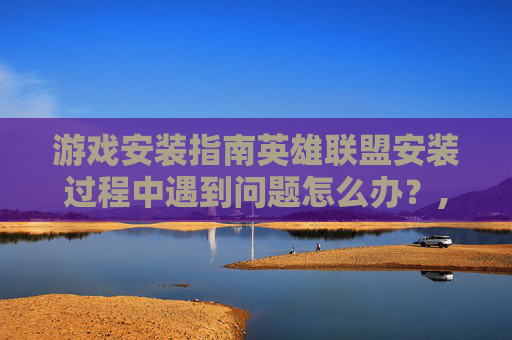 游戏安装指南英雄联盟安装过程中遇到问题怎么办？,安装lol为什么显示安装错误