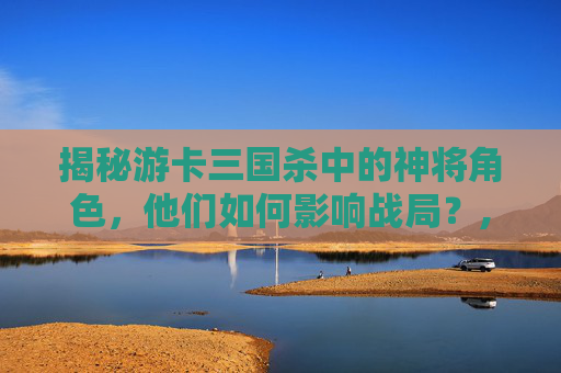揭秘游卡三国杀中的神将角色，他们如何影响战局？,三国杀神将卡使用教程