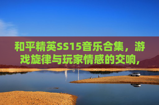 和平精英SS15音乐合集，游戏旋律与玩家情感的交响,和平精英SS5音乐
