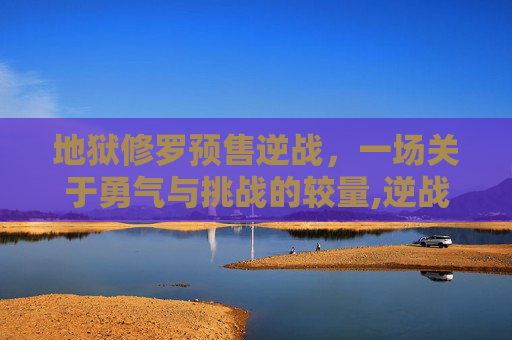 地狱修罗预售逆战，一场关于勇气与挑战的较量,逆战地狱修罗什么时候出的