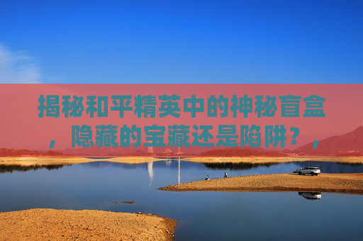 揭秘和平精英中的神秘盲盒，隐藏的宝藏还是陷阱？,和平精英的盲盒有吗