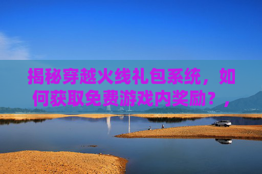 揭秘穿越火线礼包系统，如何获取免费游戏内奖励？,端游cf礼包