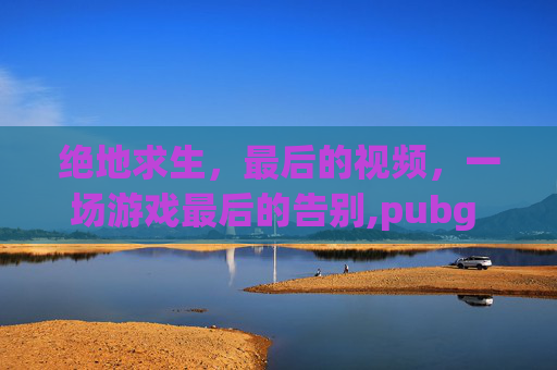 绝地求生，最后的视频，一场游戏最后的告别,pubg mobile视频
