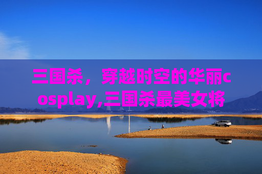 三国杀，穿越时空的华丽cosplay,三国杀最美女将