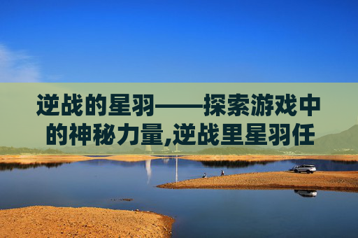 逆战的星羽——探索游戏中的神秘力量,逆战里星羽任务是什么
