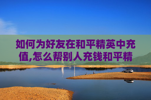如何为好友在和平精英中充值,怎么帮别人充钱和平精英