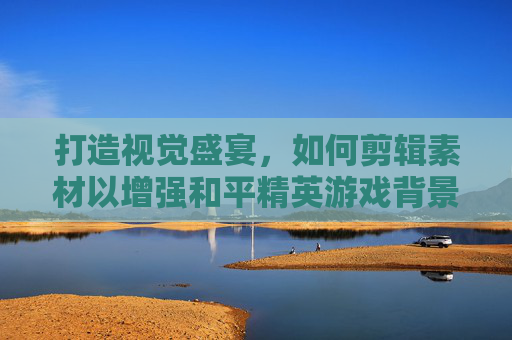 打造视觉盛宴，如何剪辑素材以增强和平精英游戏背景的吸引力,剪辑素材和平精英背景视频