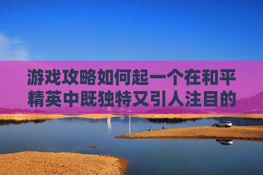 游戏攻略如何起一个在和平精英中既独特又引人注目的名字？,和平精英名字怎么取好听