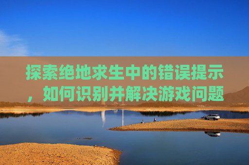 探索绝地求生中的错误提示，如何识别并解决游戏问题,pubg报错