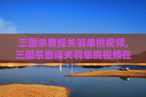 三国杀曹操关羽单挑视频,三国杀曹操关羽单挑视频在线观看