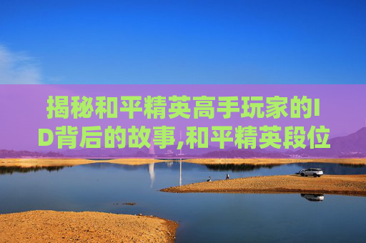 揭秘和平精英高手玩家的ID背后的故事,和平精英段位最高的人是谁