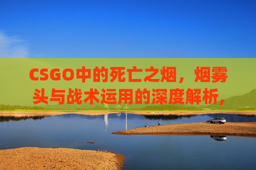 CSGO中的死亡之烟，烟雾头与战术运用的深度解析,csgo死了说话队友能听到吗