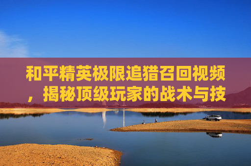 和平精英极限追猎召回视频，揭秘顶级玩家的战术与技巧,和平精英极限追猎召回视频在哪看