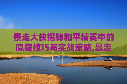 暴走大侠揭秘和平精英中的隐藏技巧与实战策略,暴走大侠和平精英视频教学