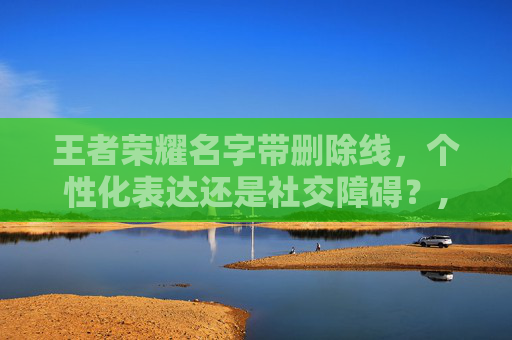 王者荣耀名字带删除线，个性化表达还是社交障碍？,王者荣耀名字删除线符号