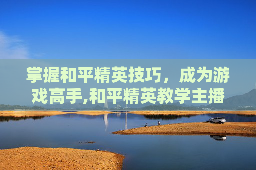 掌握和平精英技巧，成为游戏高手,和平精英教学主播-第1张图片-游戏守望资讯网